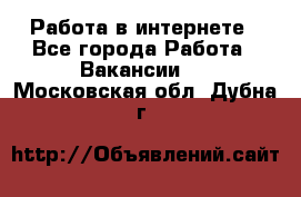 Работа в интернете - Все города Работа » Вакансии   . Московская обл.,Дубна г.